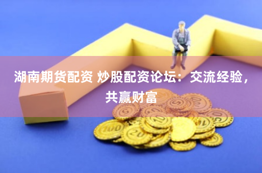 湖南期货配资 炒股配资论坛：交流经验，共赢财富