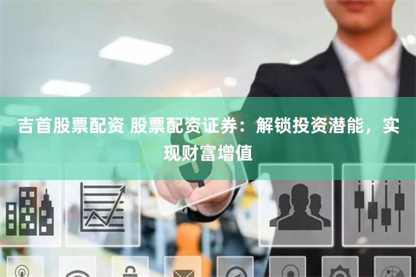 吉首股票配资 股票配资证券：解锁投资潜能，实现财富增值