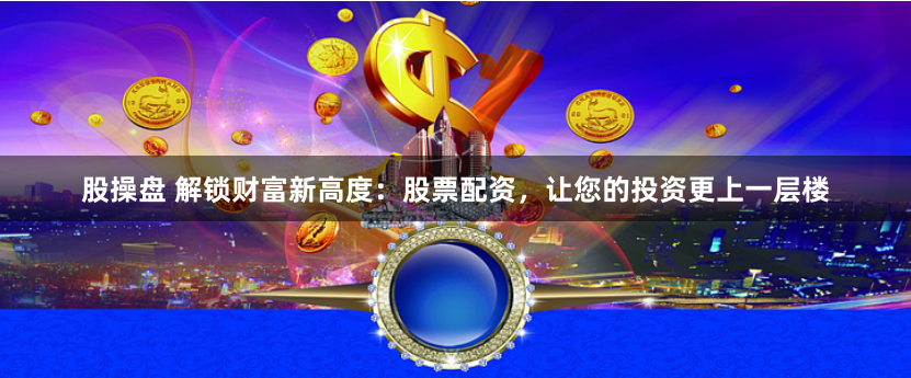 股操盘 解锁财富新高度：股票配资，让您的投资更上一层楼