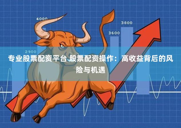 专业股票配资平台 股票配资操作：高收益背后的风险与机遇