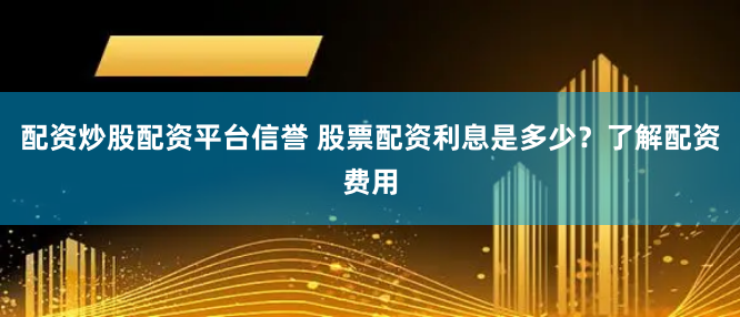配资炒股配资平台信誉 股票配资利息是多少？了解配资费用