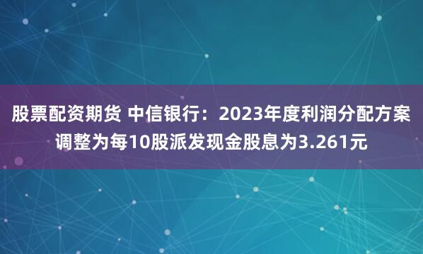 股票配资期货 中信银行：2023年度利润分配方案调整为每10股派发现金股息为3.261元