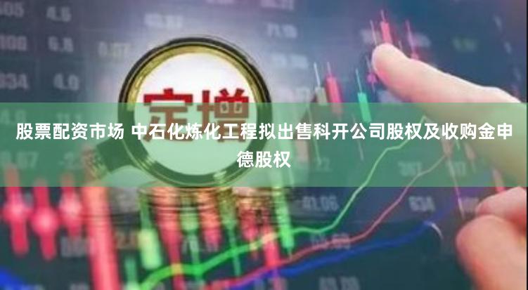 股票配资市场 中石化炼化工程拟出售科开公司股权及收购金申德股权