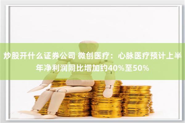 炒股开什么证券公司 微创医疗：心脉医疗预计上半年净利润同比增加约40%至50%
