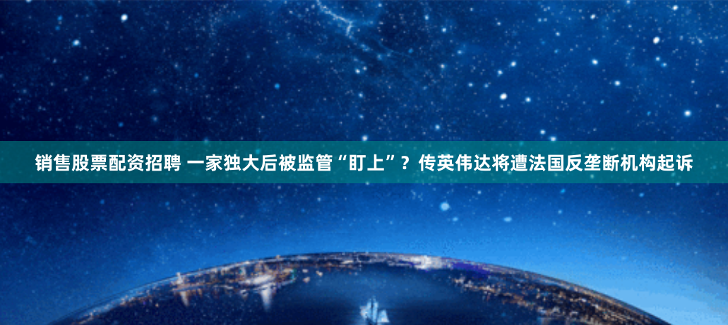 销售股票配资招聘 一家独大后被监管“盯上”？传英伟达将遭法国反垄断机构起诉
