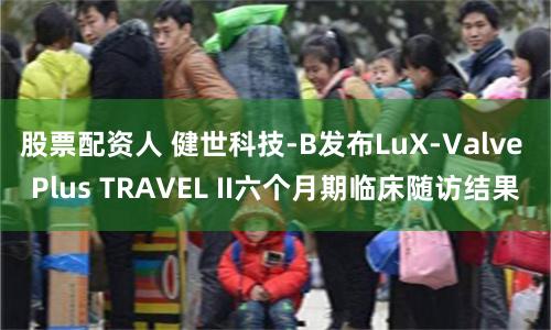 股票配资人 健世科技-B发布LuX-Valve Plus TRAVEL II六个月期临床随访结果