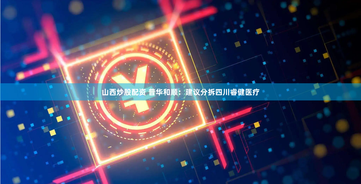 山西炒股配资 普华和顺：建议分拆四川睿健医疗