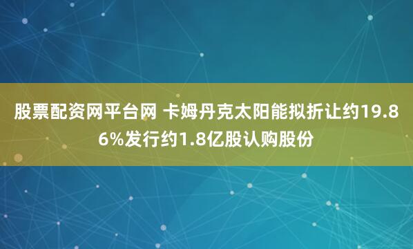 股票配资网平台网 卡姆丹克太阳能拟折让约19.86%发行约1.8亿股认购股份