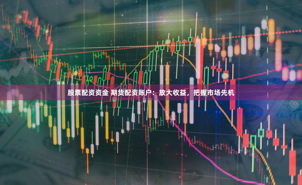 股票配资资金 期货配资账户：放大收益，把握市场先机
