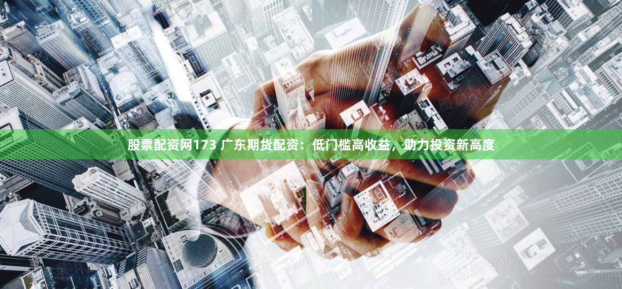 股票配资网173 广东期货配资：低门槛高收益，助力投资新高度