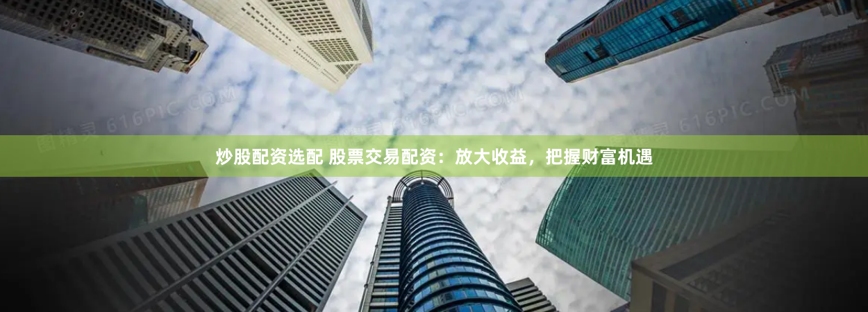 炒股配资选配 股票交易配资：放大收益，把握财富机遇