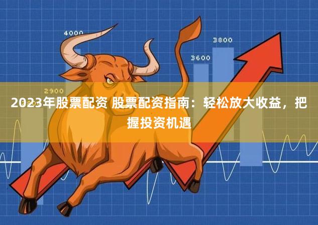 2023年股票配资 股票配资指南：轻松放大收益，把握投资机遇