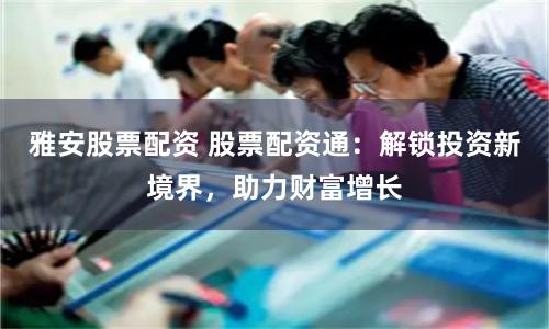 雅安股票配资 股票配资通：解锁投资新境界，助力财富增长