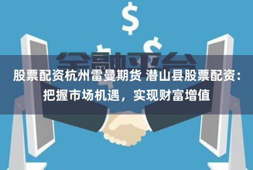 股票配资杭州雷曼期货 潜山县股票配资：把握市场机遇，实现财富增值