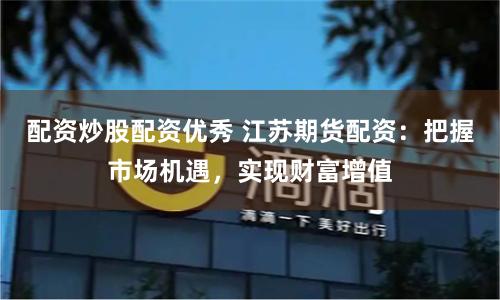 配资炒股配资优秀 江苏期货配资：把握市场机遇，实现财富增值
