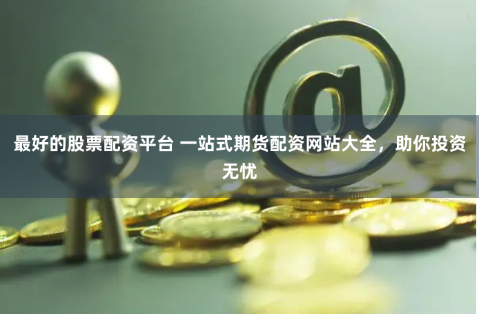 最好的股票配资平台 一站式期货配资网站大全，助你投资无忧