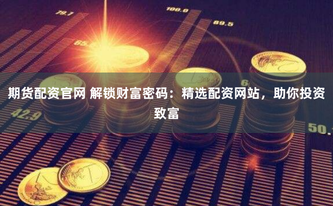 期货配资官网 解锁财富密码：精选配资网站，助你投资致富
