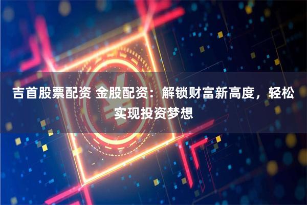 吉首股票配资 金股配资：解锁财富新高度，轻松实现投资梦想