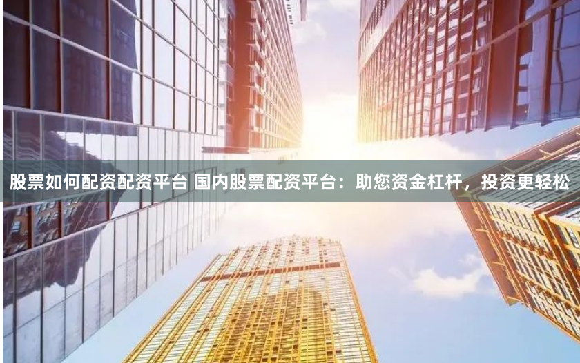 股票如何配资配资平台 国内股票配资平台：助您资金杠杆，投资更轻松