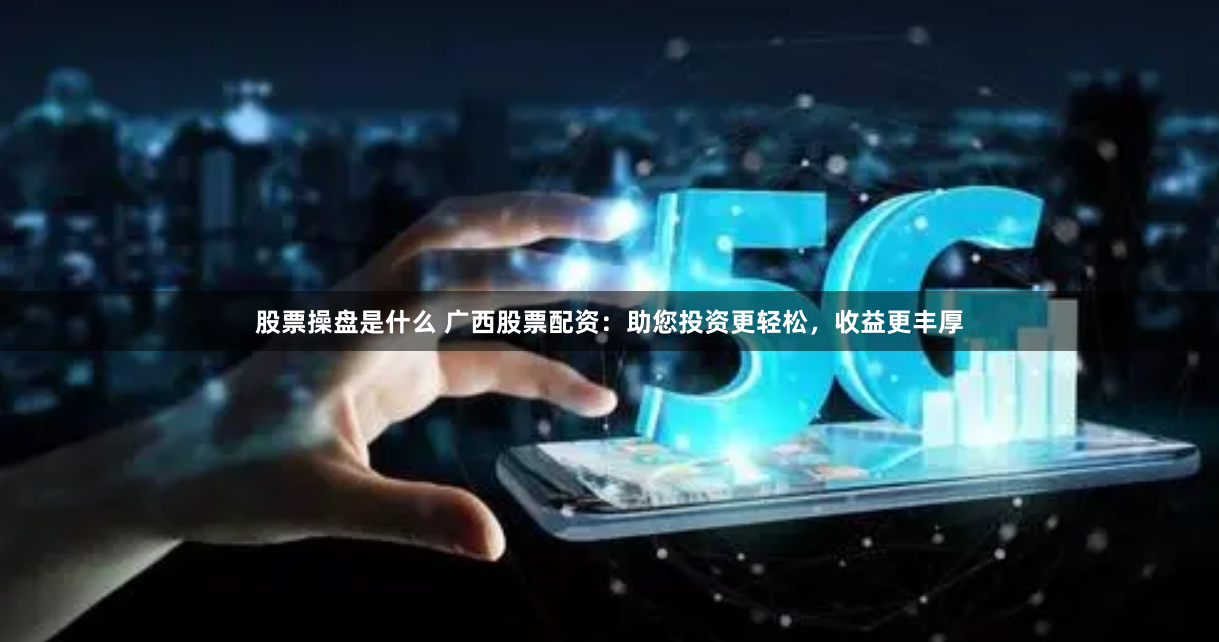 股票操盘是什么 广西股票配资：助您投资更轻松，收益更丰厚