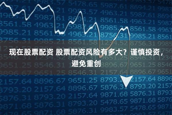 现在股票配资 股票配资风险有多大？谨慎投资，避免重创