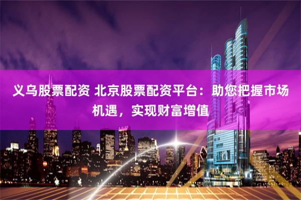 义乌股票配资 北京股票配资平台：助您把握市场机遇，实现财富增值