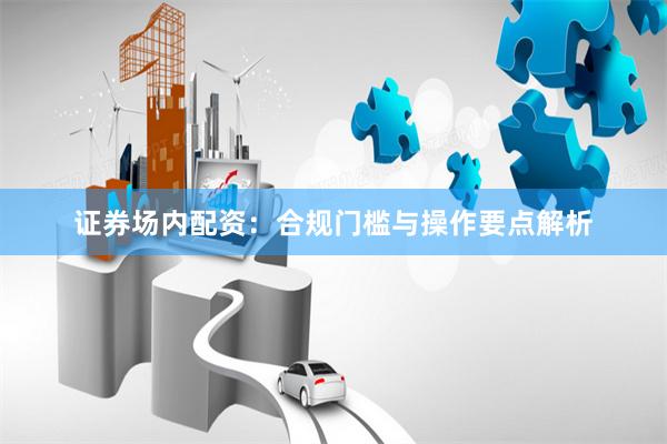 证券场内配资：合规门槛与操作要点解析