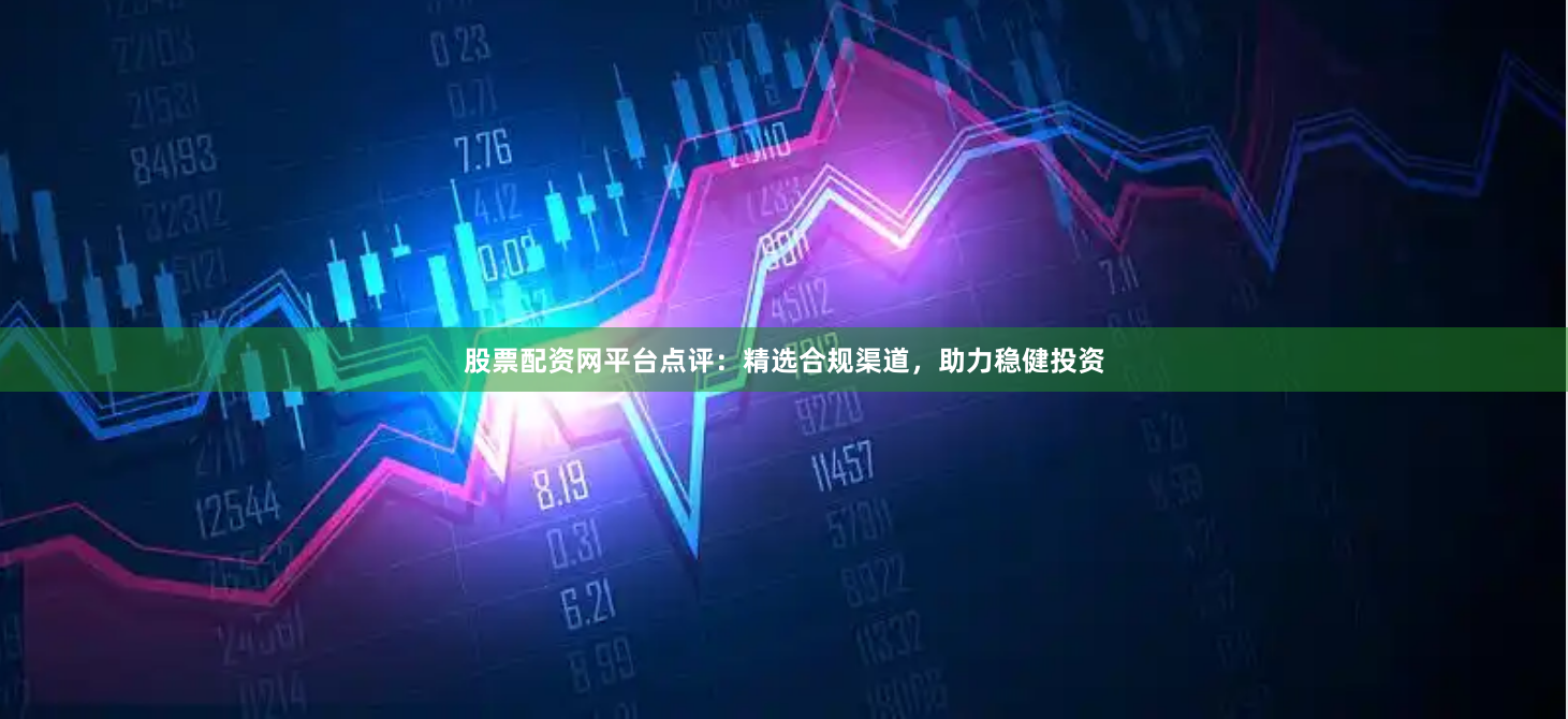 股票配资网平台点评：精选合规渠道，助力稳健投资